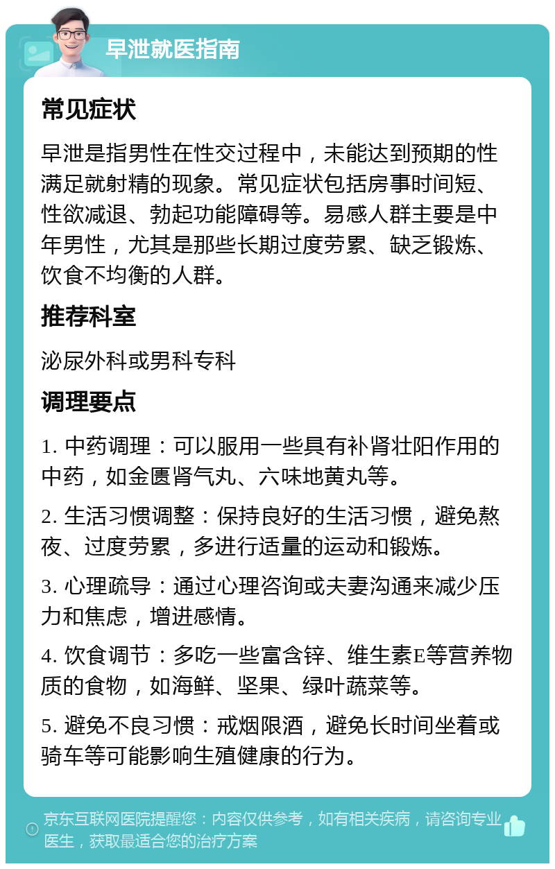 早泄就医指南 常见症状 早泄是指男性在性交过程中，未能达到预期的性满足就射精的现象。常见症状包括房事时间短、性欲减退、勃起功能障碍等。易感人群主要是中年男性，尤其是那些长期过度劳累、缺乏锻炼、饮食不均衡的人群。 推荐科室 泌尿外科或男科专科 调理要点 1. 中药调理：可以服用一些具有补肾壮阳作用的中药，如金匮肾气丸、六味地黄丸等。 2. 生活习惯调整：保持良好的生活习惯，避免熬夜、过度劳累，多进行适量的运动和锻炼。 3. 心理疏导：通过心理咨询或夫妻沟通来减少压力和焦虑，增进感情。 4. 饮食调节：多吃一些富含锌、维生素E等营养物质的食物，如海鲜、坚果、绿叶蔬菜等。 5. 避免不良习惯：戒烟限酒，避免长时间坐着或骑车等可能影响生殖健康的行为。