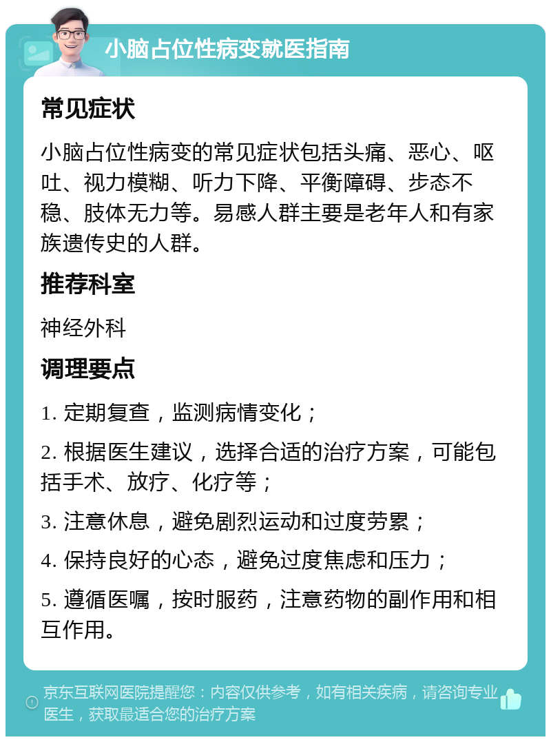 小脑占位性病变就医指南 常见症状 小脑占位性病变的常见症状包括头痛、恶心、呕吐、视力模糊、听力下降、平衡障碍、步态不稳、肢体无力等。易感人群主要是老年人和有家族遗传史的人群。 推荐科室 神经外科 调理要点 1. 定期复查，监测病情变化； 2. 根据医生建议，选择合适的治疗方案，可能包括手术、放疗、化疗等； 3. 注意休息，避免剧烈运动和过度劳累； 4. 保持良好的心态，避免过度焦虑和压力； 5. 遵循医嘱，按时服药，注意药物的副作用和相互作用。