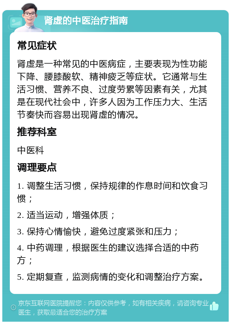 肾虚的中医治疗指南 常见症状 肾虚是一种常见的中医病症，主要表现为性功能下降、腰膝酸软、精神疲乏等症状。它通常与生活习惯、营养不良、过度劳累等因素有关，尤其是在现代社会中，许多人因为工作压力大、生活节奏快而容易出现肾虚的情况。 推荐科室 中医科 调理要点 1. 调整生活习惯，保持规律的作息时间和饮食习惯； 2. 适当运动，增强体质； 3. 保持心情愉快，避免过度紧张和压力； 4. 中药调理，根据医生的建议选择合适的中药方； 5. 定期复查，监测病情的变化和调整治疗方案。