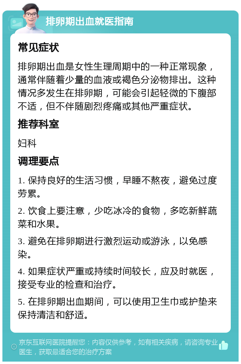 排卵期出血就医指南 常见症状 排卵期出血是女性生理周期中的一种正常现象，通常伴随着少量的血液或褐色分泌物排出。这种情况多发生在排卵期，可能会引起轻微的下腹部不适，但不伴随剧烈疼痛或其他严重症状。 推荐科室 妇科 调理要点 1. 保持良好的生活习惯，早睡不熬夜，避免过度劳累。 2. 饮食上要注意，少吃冰冷的食物，多吃新鲜蔬菜和水果。 3. 避免在排卵期进行激烈运动或游泳，以免感染。 4. 如果症状严重或持续时间较长，应及时就医，接受专业的检查和治疗。 5. 在排卵期出血期间，可以使用卫生巾或护垫来保持清洁和舒适。