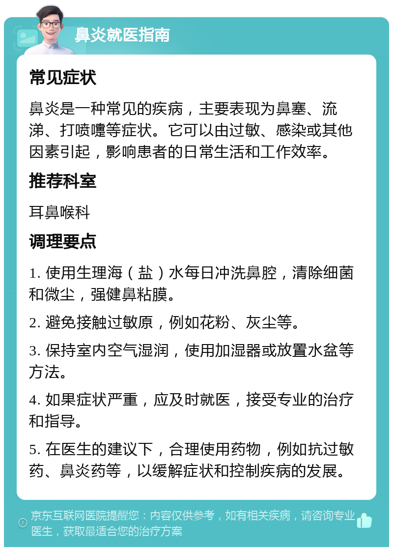 鼻炎就医指南 常见症状 鼻炎是一种常见的疾病，主要表现为鼻塞、流涕、打喷嚏等症状。它可以由过敏、感染或其他因素引起，影响患者的日常生活和工作效率。 推荐科室 耳鼻喉科 调理要点 1. 使用生理海（盐）水每日冲洗鼻腔，清除细菌和微尘，强健鼻粘膜。 2. 避免接触过敏原，例如花粉、灰尘等。 3. 保持室内空气湿润，使用加湿器或放置水盆等方法。 4. 如果症状严重，应及时就医，接受专业的治疗和指导。 5. 在医生的建议下，合理使用药物，例如抗过敏药、鼻炎药等，以缓解症状和控制疾病的发展。