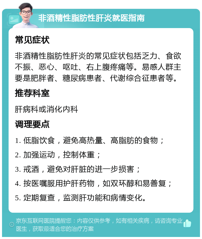 非酒精性脂肪性肝炎就医指南 常见症状 非酒精性脂肪性肝炎的常见症状包括乏力、食欲不振、恶心、呕吐、右上腹疼痛等。易感人群主要是肥胖者、糖尿病患者、代谢综合征患者等。 推荐科室 肝病科或消化内科 调理要点 1. 低脂饮食，避免高热量、高脂肪的食物； 2. 加强运动，控制体重； 3. 戒酒，避免对肝脏的进一步损害； 4. 按医嘱服用护肝药物，如双环醇和易善复； 5. 定期复查，监测肝功能和病情变化。