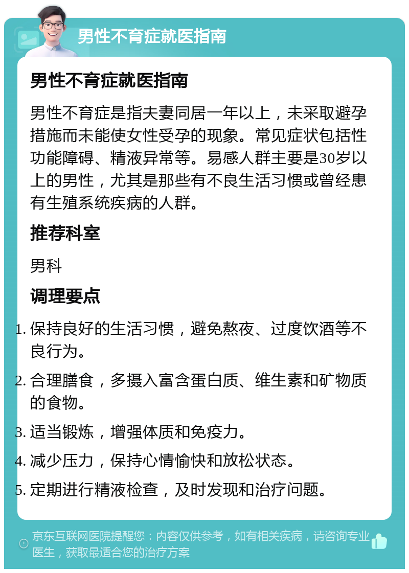 男性不育症就医指南 男性不育症就医指南 男性不育症是指夫妻同居一年以上，未采取避孕措施而未能使女性受孕的现象。常见症状包括性功能障碍、精液异常等。易感人群主要是30岁以上的男性，尤其是那些有不良生活习惯或曾经患有生殖系统疾病的人群。 推荐科室 男科 调理要点 保持良好的生活习惯，避免熬夜、过度饮酒等不良行为。 合理膳食，多摄入富含蛋白质、维生素和矿物质的食物。 适当锻炼，增强体质和免疫力。 减少压力，保持心情愉快和放松状态。 定期进行精液检查，及时发现和治疗问题。