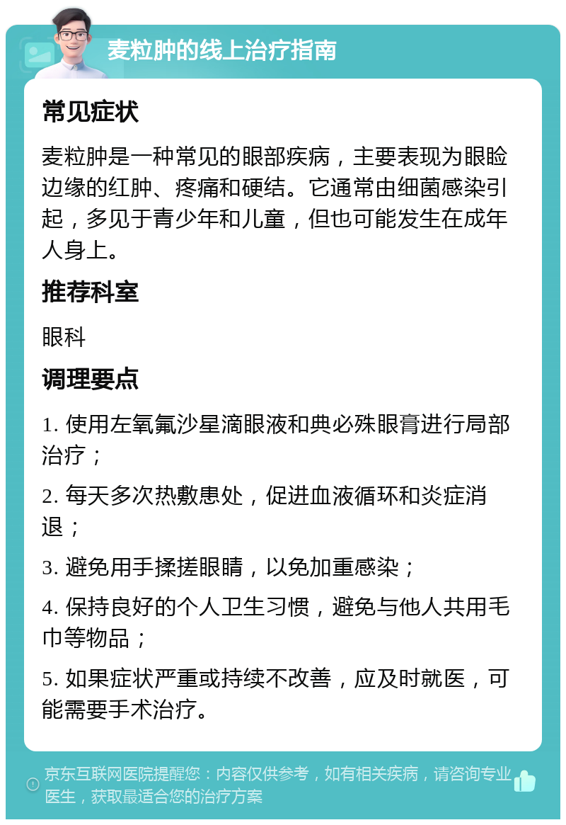 麦粒肿的线上治疗指南 常见症状 麦粒肿是一种常见的眼部疾病，主要表现为眼睑边缘的红肿、疼痛和硬结。它通常由细菌感染引起，多见于青少年和儿童，但也可能发生在成年人身上。 推荐科室 眼科 调理要点 1. 使用左氧氟沙星滴眼液和典必殊眼膏进行局部治疗； 2. 每天多次热敷患处，促进血液循环和炎症消退； 3. 避免用手揉搓眼睛，以免加重感染； 4. 保持良好的个人卫生习惯，避免与他人共用毛巾等物品； 5. 如果症状严重或持续不改善，应及时就医，可能需要手术治疗。