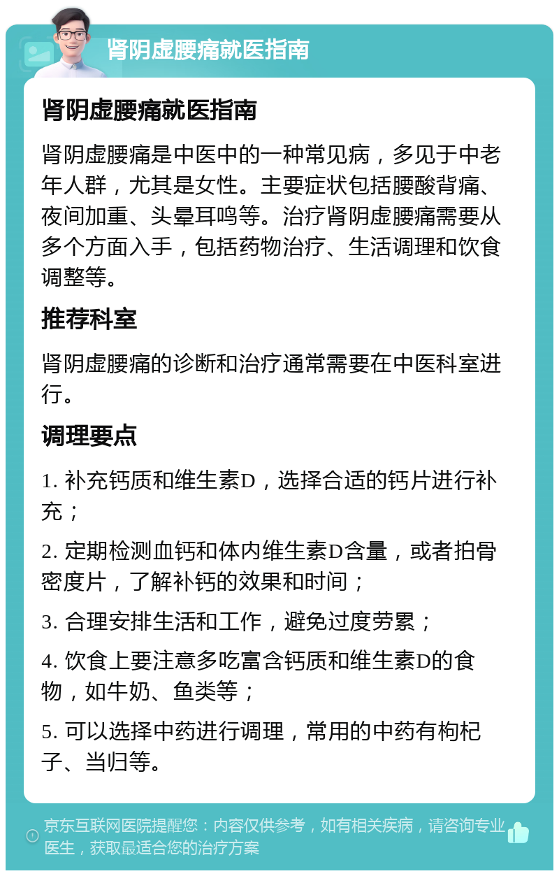 肾阴虚腰痛就医指南 肾阴虚腰痛就医指南 肾阴虚腰痛是中医中的一种常见病，多见于中老年人群，尤其是女性。主要症状包括腰酸背痛、夜间加重、头晕耳鸣等。治疗肾阴虚腰痛需要从多个方面入手，包括药物治疗、生活调理和饮食调整等。 推荐科室 肾阴虚腰痛的诊断和治疗通常需要在中医科室进行。 调理要点 1. 补充钙质和维生素D，选择合适的钙片进行补充； 2. 定期检测血钙和体内维生素D含量，或者拍骨密度片，了解补钙的效果和时间； 3. 合理安排生活和工作，避免过度劳累； 4. 饮食上要注意多吃富含钙质和维生素D的食物，如牛奶、鱼类等； 5. 可以选择中药进行调理，常用的中药有枸杞子、当归等。