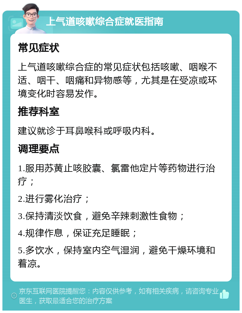 上气道咳嗽综合症就医指南 常见症状 上气道咳嗽综合症的常见症状包括咳嗽、咽喉不适、咽干、咽痛和异物感等，尤其是在受凉或环境变化时容易发作。 推荐科室 建议就诊于耳鼻喉科或呼吸内科。 调理要点 1.服用苏黄止咳胶囊、氯雷他定片等药物进行治疗； 2.进行雾化治疗； 3.保持清淡饮食，避免辛辣刺激性食物； 4.规律作息，保证充足睡眠； 5.多饮水，保持室内空气湿润，避免干燥环境和着凉。