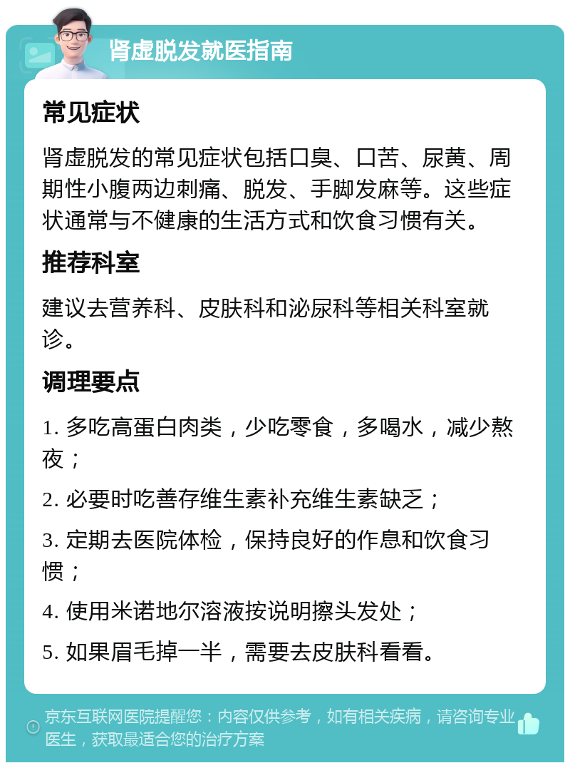 肾虚脱发就医指南 常见症状 肾虚脱发的常见症状包括口臭、口苦、尿黄、周期性小腹两边刺痛、脱发、手脚发麻等。这些症状通常与不健康的生活方式和饮食习惯有关。 推荐科室 建议去营养科、皮肤科和泌尿科等相关科室就诊。 调理要点 1. 多吃高蛋白肉类，少吃零食，多喝水，减少熬夜； 2. 必要时吃善存维生素补充维生素缺乏； 3. 定期去医院体检，保持良好的作息和饮食习惯； 4. 使用米诺地尔溶液按说明擦头发处； 5. 如果眉毛掉一半，需要去皮肤科看看。