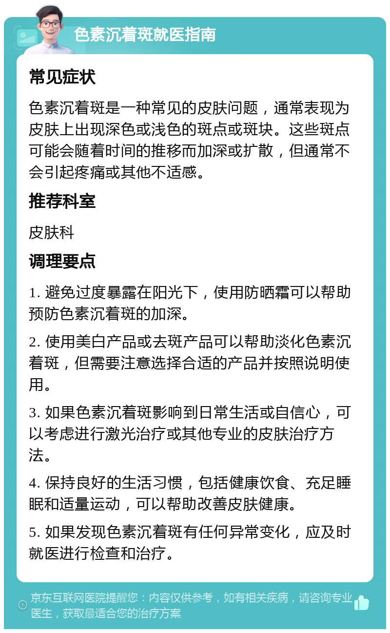 色素沉着斑就医指南 常见症状 色素沉着斑是一种常见的皮肤问题，通常表现为皮肤上出现深色或浅色的斑点或斑块。这些斑点可能会随着时间的推移而加深或扩散，但通常不会引起疼痛或其他不适感。 推荐科室 皮肤科 调理要点 1. 避免过度暴露在阳光下，使用防晒霜可以帮助预防色素沉着斑的加深。 2. 使用美白产品或去斑产品可以帮助淡化色素沉着斑，但需要注意选择合适的产品并按照说明使用。 3. 如果色素沉着斑影响到日常生活或自信心，可以考虑进行激光治疗或其他专业的皮肤治疗方法。 4. 保持良好的生活习惯，包括健康饮食、充足睡眠和适量运动，可以帮助改善皮肤健康。 5. 如果发现色素沉着斑有任何异常变化，应及时就医进行检查和治疗。