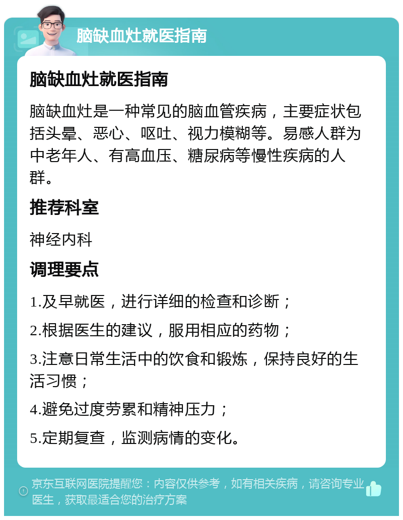 脑缺血灶就医指南 脑缺血灶就医指南 脑缺血灶是一种常见的脑血管疾病，主要症状包括头晕、恶心、呕吐、视力模糊等。易感人群为中老年人、有高血压、糖尿病等慢性疾病的人群。 推荐科室 神经内科 调理要点 1.及早就医，进行详细的检查和诊断； 2.根据医生的建议，服用相应的药物； 3.注意日常生活中的饮食和锻炼，保持良好的生活习惯； 4.避免过度劳累和精神压力； 5.定期复查，监测病情的变化。