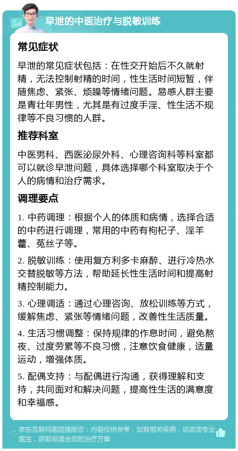 早泄的中医治疗与脱敏训练 常见症状 早泄的常见症状包括：在性交开始后不久就射精，无法控制射精的时间，性生活时间短暂，伴随焦虑、紧张、烦躁等情绪问题。易感人群主要是青壮年男性，尤其是有过度手淫、性生活不规律等不良习惯的人群。 推荐科室 中医男科、西医泌尿外科、心理咨询科等科室都可以就诊早泄问题，具体选择哪个科室取决于个人的病情和治疗需求。 调理要点 1. 中药调理：根据个人的体质和病情，选择合适的中药进行调理，常用的中药有枸杞子、淫羊藿、菟丝子等。 2. 脱敏训练：使用复方利多卡麻醉、进行冷热水交替脱敏等方法，帮助延长性生活时间和提高射精控制能力。 3. 心理调适：通过心理咨询、放松训练等方式，缓解焦虑、紧张等情绪问题，改善性生活质量。 4. 生活习惯调整：保持规律的作息时间，避免熬夜、过度劳累等不良习惯，注意饮食健康，适量运动，增强体质。 5. 配偶支持：与配偶进行沟通，获得理解和支持，共同面对和解决问题，提高性生活的满意度和幸福感。