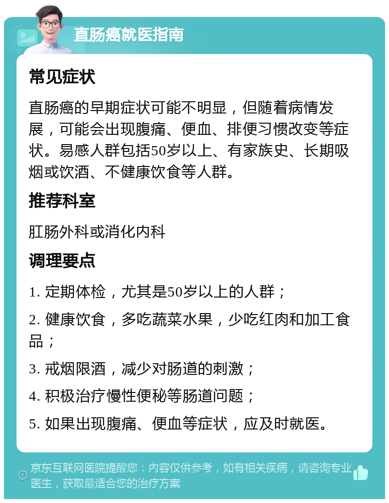 直肠癌就医指南 常见症状 直肠癌的早期症状可能不明显，但随着病情发展，可能会出现腹痛、便血、排便习惯改变等症状。易感人群包括50岁以上、有家族史、长期吸烟或饮酒、不健康饮食等人群。 推荐科室 肛肠外科或消化内科 调理要点 1. 定期体检，尤其是50岁以上的人群； 2. 健康饮食，多吃蔬菜水果，少吃红肉和加工食品； 3. 戒烟限酒，减少对肠道的刺激； 4. 积极治疗慢性便秘等肠道问题； 5. 如果出现腹痛、便血等症状，应及时就医。