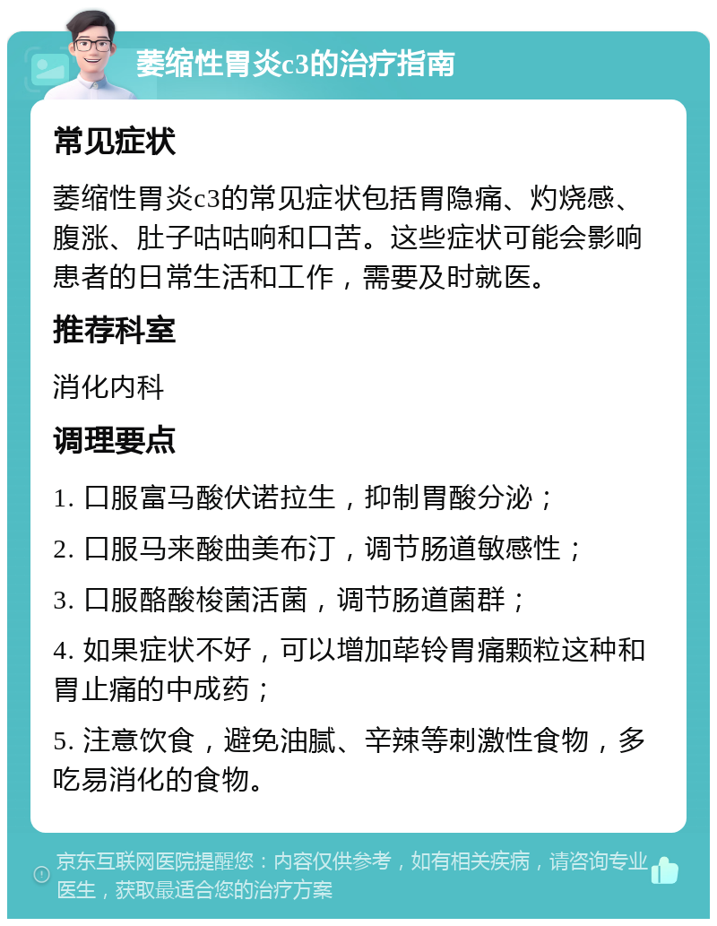 萎缩性胃炎c3的治疗指南 常见症状 萎缩性胃炎c3的常见症状包括胃隐痛、灼烧感、腹涨、肚子咕咕响和口苦。这些症状可能会影响患者的日常生活和工作，需要及时就医。 推荐科室 消化内科 调理要点 1. 口服富马酸伏诺拉生，抑制胃酸分泌； 2. 口服马来酸曲美布汀，调节肠道敏感性； 3. 口服酪酸梭菌活菌，调节肠道菌群； 4. 如果症状不好，可以增加荜铃胃痛颗粒这种和胃止痛的中成药； 5. 注意饮食，避免油腻、辛辣等刺激性食物，多吃易消化的食物。