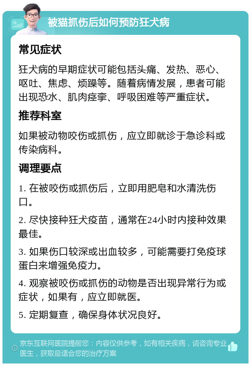 被猫抓伤后如何预防狂犬病 常见症状 狂犬病的早期症状可能包括头痛、发热、恶心、呕吐、焦虑、烦躁等。随着病情发展，患者可能出现恐水、肌肉痉挛、呼吸困难等严重症状。 推荐科室 如果被动物咬伤或抓伤，应立即就诊于急诊科或传染病科。 调理要点 1. 在被咬伤或抓伤后，立即用肥皂和水清洗伤口。 2. 尽快接种狂犬疫苗，通常在24小时内接种效果最佳。 3. 如果伤口较深或出血较多，可能需要打免疫球蛋白来增强免疫力。 4. 观察被咬伤或抓伤的动物是否出现异常行为或症状，如果有，应立即就医。 5. 定期复查，确保身体状况良好。