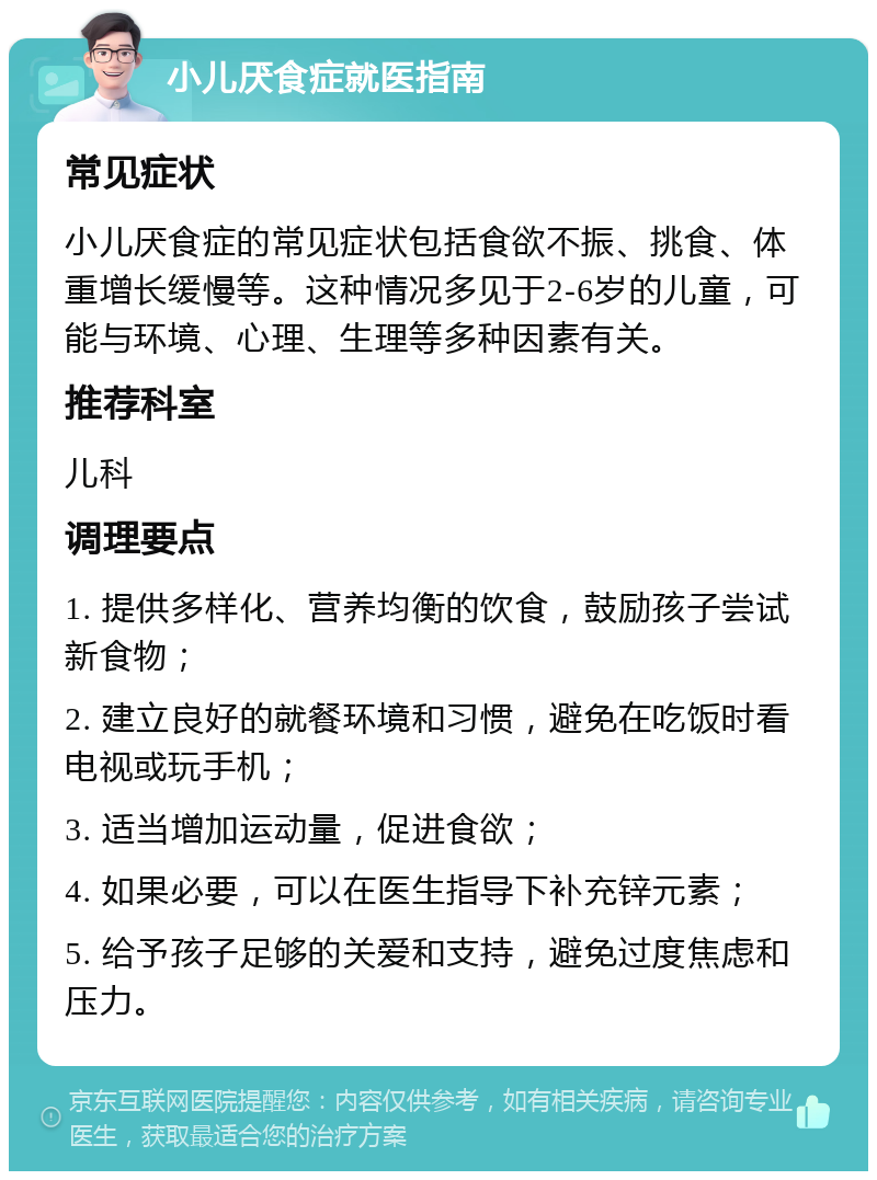 小儿厌食症就医指南 常见症状 小儿厌食症的常见症状包括食欲不振、挑食、体重增长缓慢等。这种情况多见于2-6岁的儿童，可能与环境、心理、生理等多种因素有关。 推荐科室 儿科 调理要点 1. 提供多样化、营养均衡的饮食，鼓励孩子尝试新食物； 2. 建立良好的就餐环境和习惯，避免在吃饭时看电视或玩手机； 3. 适当增加运动量，促进食欲； 4. 如果必要，可以在医生指导下补充锌元素； 5. 给予孩子足够的关爱和支持，避免过度焦虑和压力。