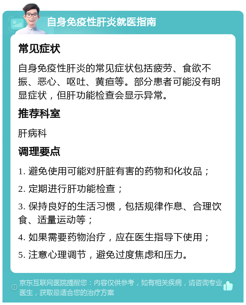 自身免疫性肝炎就医指南 常见症状 自身免疫性肝炎的常见症状包括疲劳、食欲不振、恶心、呕吐、黄疸等。部分患者可能没有明显症状，但肝功能检查会显示异常。 推荐科室 肝病科 调理要点 1. 避免使用可能对肝脏有害的药物和化妆品； 2. 定期进行肝功能检查； 3. 保持良好的生活习惯，包括规律作息、合理饮食、适量运动等； 4. 如果需要药物治疗，应在医生指导下使用； 5. 注意心理调节，避免过度焦虑和压力。