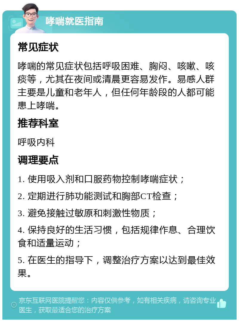 哮喘就医指南 常见症状 哮喘的常见症状包括呼吸困难、胸闷、咳嗽、咳痰等，尤其在夜间或清晨更容易发作。易感人群主要是儿童和老年人，但任何年龄段的人都可能患上哮喘。 推荐科室 呼吸内科 调理要点 1. 使用吸入剂和口服药物控制哮喘症状； 2. 定期进行肺功能测试和胸部CT检查； 3. 避免接触过敏原和刺激性物质； 4. 保持良好的生活习惯，包括规律作息、合理饮食和适量运动； 5. 在医生的指导下，调整治疗方案以达到最佳效果。