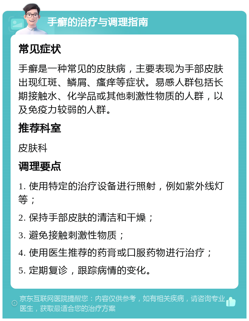 手癣的治疗与调理指南 常见症状 手癣是一种常见的皮肤病，主要表现为手部皮肤出现红斑、鳞屑、瘙痒等症状。易感人群包括长期接触水、化学品或其他刺激性物质的人群，以及免疫力较弱的人群。 推荐科室 皮肤科 调理要点 1. 使用特定的治疗设备进行照射，例如紫外线灯等； 2. 保持手部皮肤的清洁和干燥； 3. 避免接触刺激性物质； 4. 使用医生推荐的药膏或口服药物进行治疗； 5. 定期复诊，跟踪病情的变化。