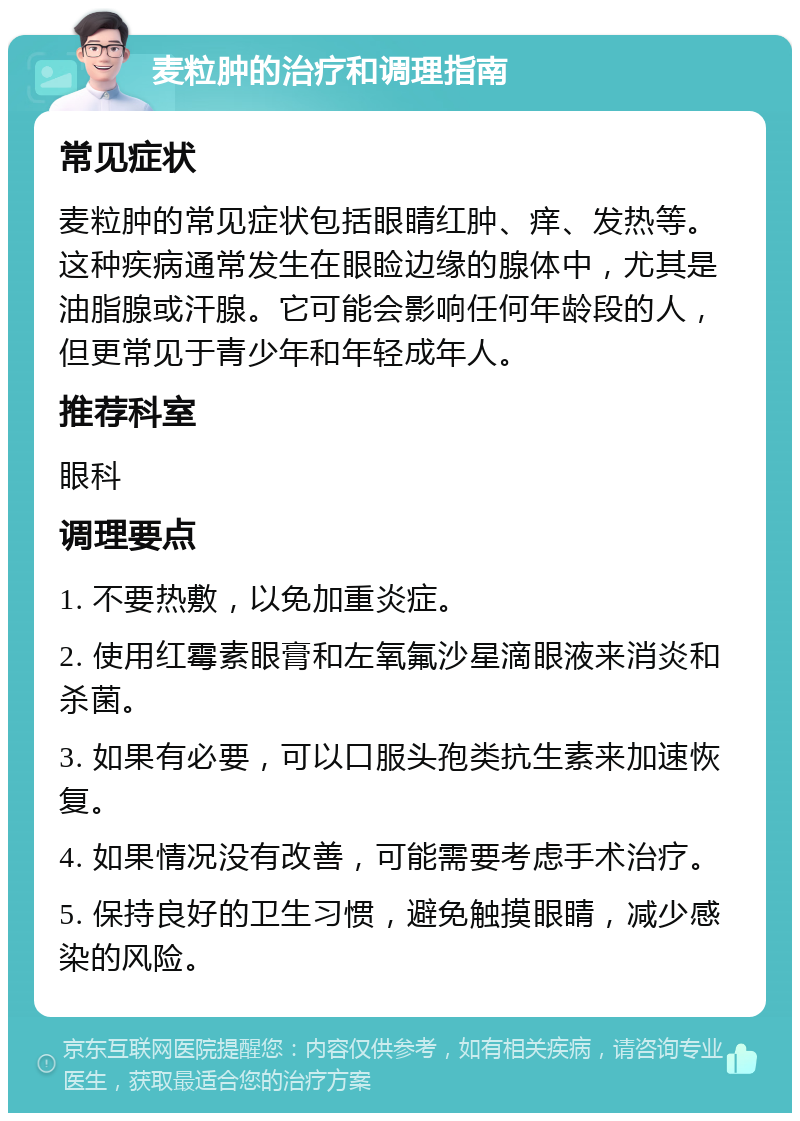 麦粒肿的治疗和调理指南 常见症状 麦粒肿的常见症状包括眼睛红肿、痒、发热等。这种疾病通常发生在眼睑边缘的腺体中，尤其是油脂腺或汗腺。它可能会影响任何年龄段的人，但更常见于青少年和年轻成年人。 推荐科室 眼科 调理要点 1. 不要热敷，以免加重炎症。 2. 使用红霉素眼膏和左氧氟沙星滴眼液来消炎和杀菌。 3. 如果有必要，可以口服头孢类抗生素来加速恢复。 4. 如果情况没有改善，可能需要考虑手术治疗。 5. 保持良好的卫生习惯，避免触摸眼睛，减少感染的风险。