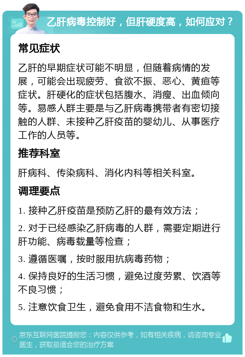 乙肝病毒控制好，但肝硬度高，如何应对？ 常见症状 乙肝的早期症状可能不明显，但随着病情的发展，可能会出现疲劳、食欲不振、恶心、黄疸等症状。肝硬化的症状包括腹水、消瘦、出血倾向等。易感人群主要是与乙肝病毒携带者有密切接触的人群、未接种乙肝疫苗的婴幼儿、从事医疗工作的人员等。 推荐科室 肝病科、传染病科、消化内科等相关科室。 调理要点 1. 接种乙肝疫苗是预防乙肝的最有效方法； 2. 对于已经感染乙肝病毒的人群，需要定期进行肝功能、病毒载量等检查； 3. 遵循医嘱，按时服用抗病毒药物； 4. 保持良好的生活习惯，避免过度劳累、饮酒等不良习惯； 5. 注意饮食卫生，避免食用不洁食物和生水。