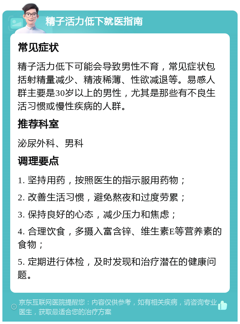 精子活力低下就医指南 常见症状 精子活力低下可能会导致男性不育，常见症状包括射精量减少、精液稀薄、性欲减退等。易感人群主要是30岁以上的男性，尤其是那些有不良生活习惯或慢性疾病的人群。 推荐科室 泌尿外科、男科 调理要点 1. 坚持用药，按照医生的指示服用药物； 2. 改善生活习惯，避免熬夜和过度劳累； 3. 保持良好的心态，减少压力和焦虑； 4. 合理饮食，多摄入富含锌、维生素E等营养素的食物； 5. 定期进行体检，及时发现和治疗潜在的健康问题。