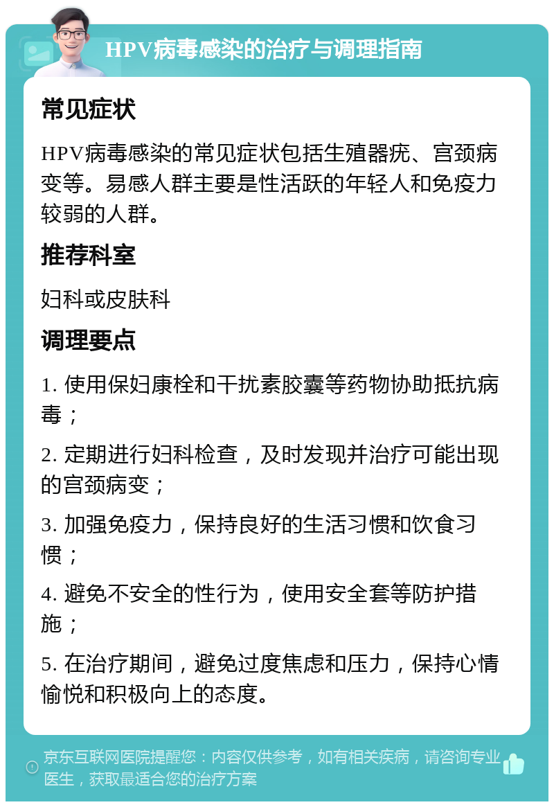 HPV病毒感染的治疗与调理指南 常见症状 HPV病毒感染的常见症状包括生殖器疣、宫颈病变等。易感人群主要是性活跃的年轻人和免疫力较弱的人群。 推荐科室 妇科或皮肤科 调理要点 1. 使用保妇康栓和干扰素胶囊等药物协助抵抗病毒； 2. 定期进行妇科检查，及时发现并治疗可能出现的宫颈病变； 3. 加强免疫力，保持良好的生活习惯和饮食习惯； 4. 避免不安全的性行为，使用安全套等防护措施； 5. 在治疗期间，避免过度焦虑和压力，保持心情愉悦和积极向上的态度。