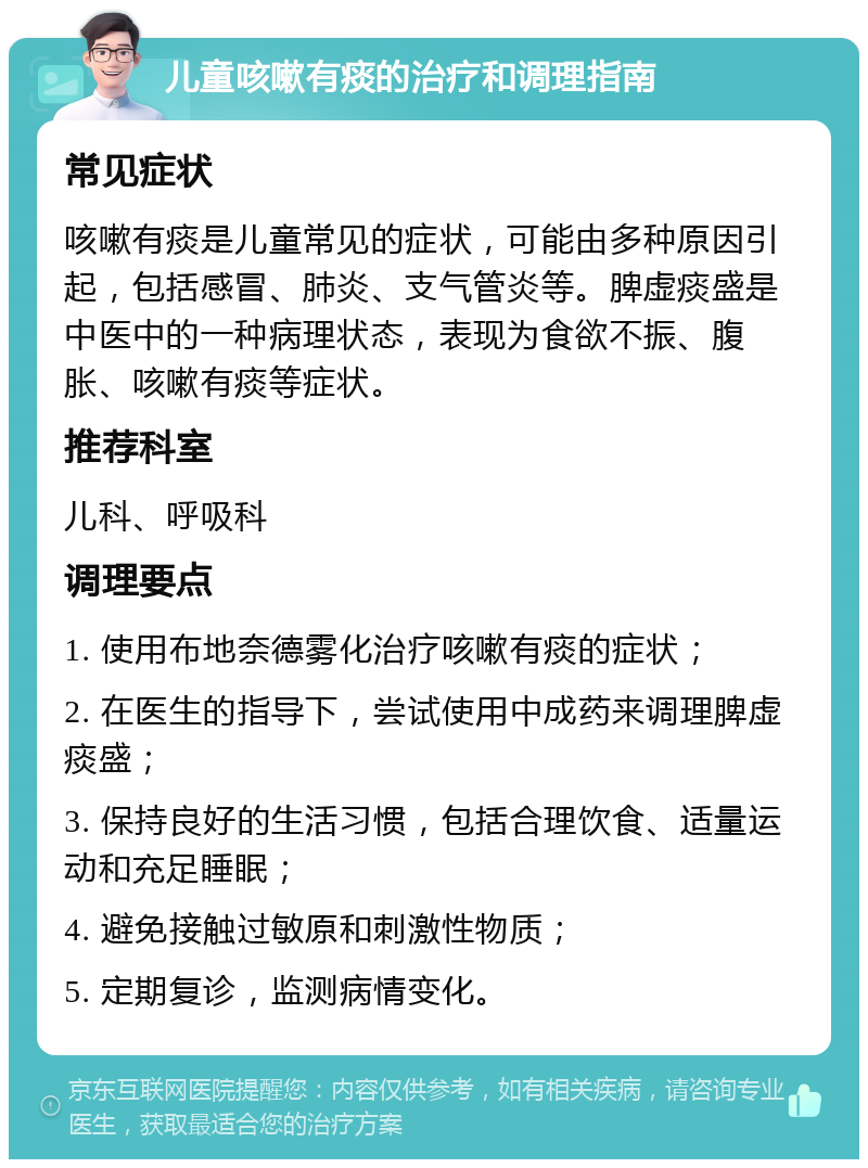 儿童咳嗽有痰的治疗和调理指南 常见症状 咳嗽有痰是儿童常见的症状，可能由多种原因引起，包括感冒、肺炎、支气管炎等。脾虚痰盛是中医中的一种病理状态，表现为食欲不振、腹胀、咳嗽有痰等症状。 推荐科室 儿科、呼吸科 调理要点 1. 使用布地奈德雾化治疗咳嗽有痰的症状； 2. 在医生的指导下，尝试使用中成药来调理脾虚痰盛； 3. 保持良好的生活习惯，包括合理饮食、适量运动和充足睡眠； 4. 避免接触过敏原和刺激性物质； 5. 定期复诊，监测病情变化。