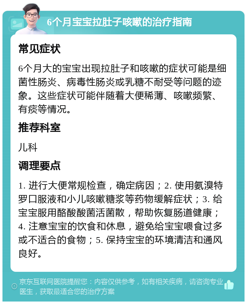 6个月宝宝拉肚子咳嗽的治疗指南 常见症状 6个月大的宝宝出现拉肚子和咳嗽的症状可能是细菌性肠炎、病毒性肠炎或乳糖不耐受等问题的迹象。这些症状可能伴随着大便稀薄、咳嗽频繁、有痰等情况。 推荐科室 儿科 调理要点 1. 进行大便常规检查，确定病因；2. 使用氨溴特罗口服液和小儿咳嗽糖浆等药物缓解症状；3. 给宝宝服用酪酸酸菌活菌散，帮助恢复肠道健康；4. 注意宝宝的饮食和休息，避免给宝宝喂食过多或不适合的食物；5. 保持宝宝的环境清洁和通风良好。