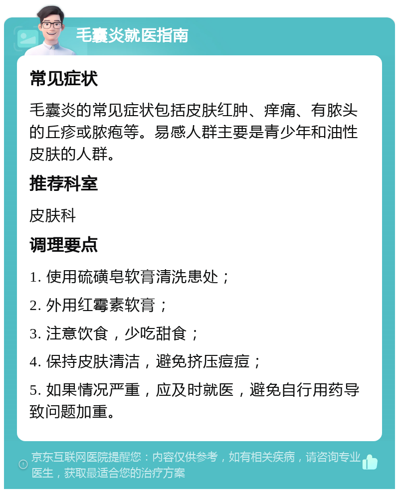 毛囊炎就医指南 常见症状 毛囊炎的常见症状包括皮肤红肿、痒痛、有脓头的丘疹或脓疱等。易感人群主要是青少年和油性皮肤的人群。 推荐科室 皮肤科 调理要点 1. 使用硫磺皂软膏清洗患处； 2. 外用红霉素软膏； 3. 注意饮食，少吃甜食； 4. 保持皮肤清洁，避免挤压痘痘； 5. 如果情况严重，应及时就医，避免自行用药导致问题加重。