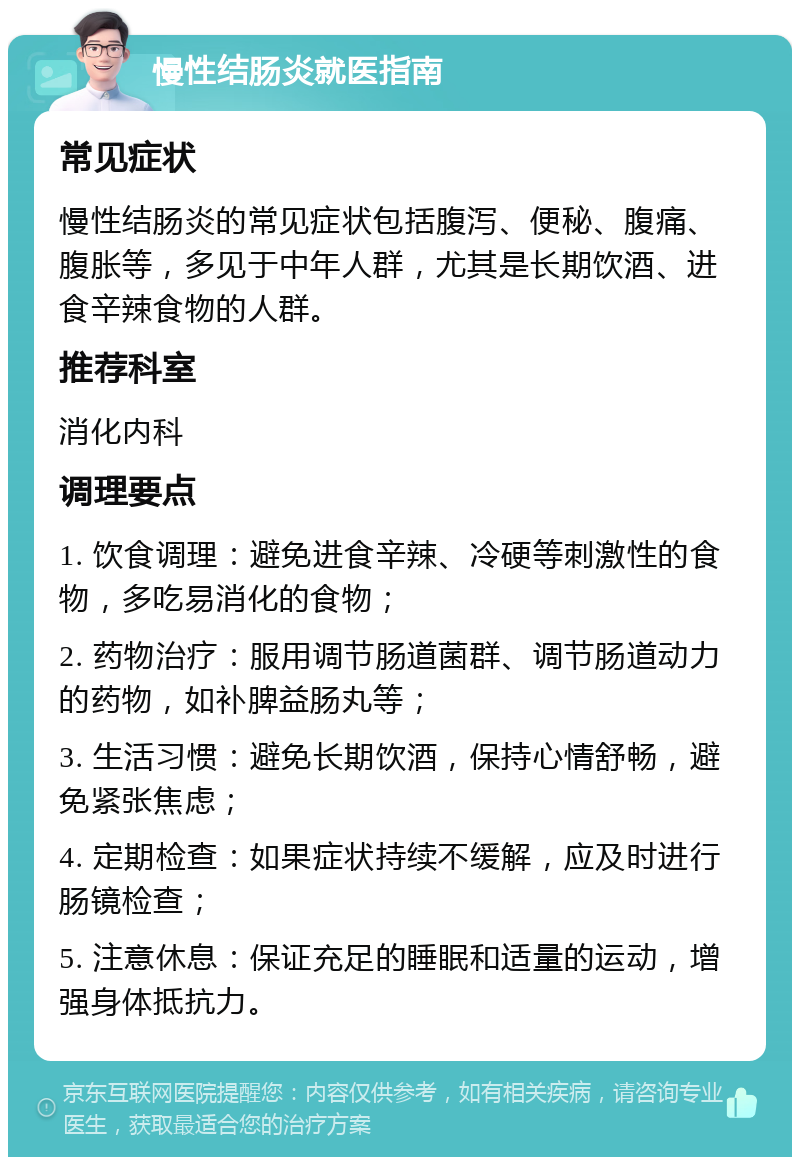 慢性结肠炎就医指南 常见症状 慢性结肠炎的常见症状包括腹泻、便秘、腹痛、腹胀等，多见于中年人群，尤其是长期饮酒、进食辛辣食物的人群。 推荐科室 消化内科 调理要点 1. 饮食调理：避免进食辛辣、冷硬等刺激性的食物，多吃易消化的食物； 2. 药物治疗：服用调节肠道菌群、调节肠道动力的药物，如补脾益肠丸等； 3. 生活习惯：避免长期饮酒，保持心情舒畅，避免紧张焦虑； 4. 定期检查：如果症状持续不缓解，应及时进行肠镜检查； 5. 注意休息：保证充足的睡眠和适量的运动，增强身体抵抗力。