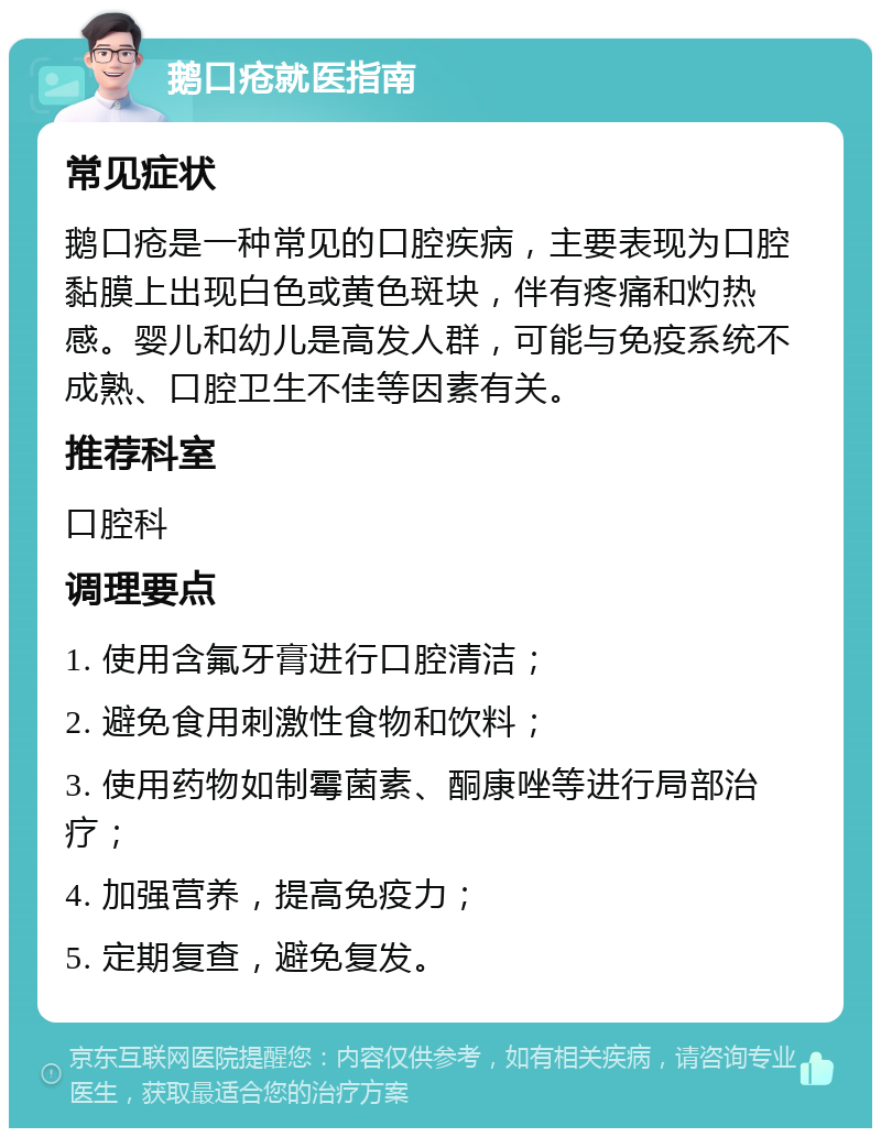 鹅口疮就医指南 常见症状 鹅口疮是一种常见的口腔疾病，主要表现为口腔黏膜上出现白色或黄色斑块，伴有疼痛和灼热感。婴儿和幼儿是高发人群，可能与免疫系统不成熟、口腔卫生不佳等因素有关。 推荐科室 口腔科 调理要点 1. 使用含氟牙膏进行口腔清洁； 2. 避免食用刺激性食物和饮料； 3. 使用药物如制霉菌素、酮康唑等进行局部治疗； 4. 加强营养，提高免疫力； 5. 定期复查，避免复发。