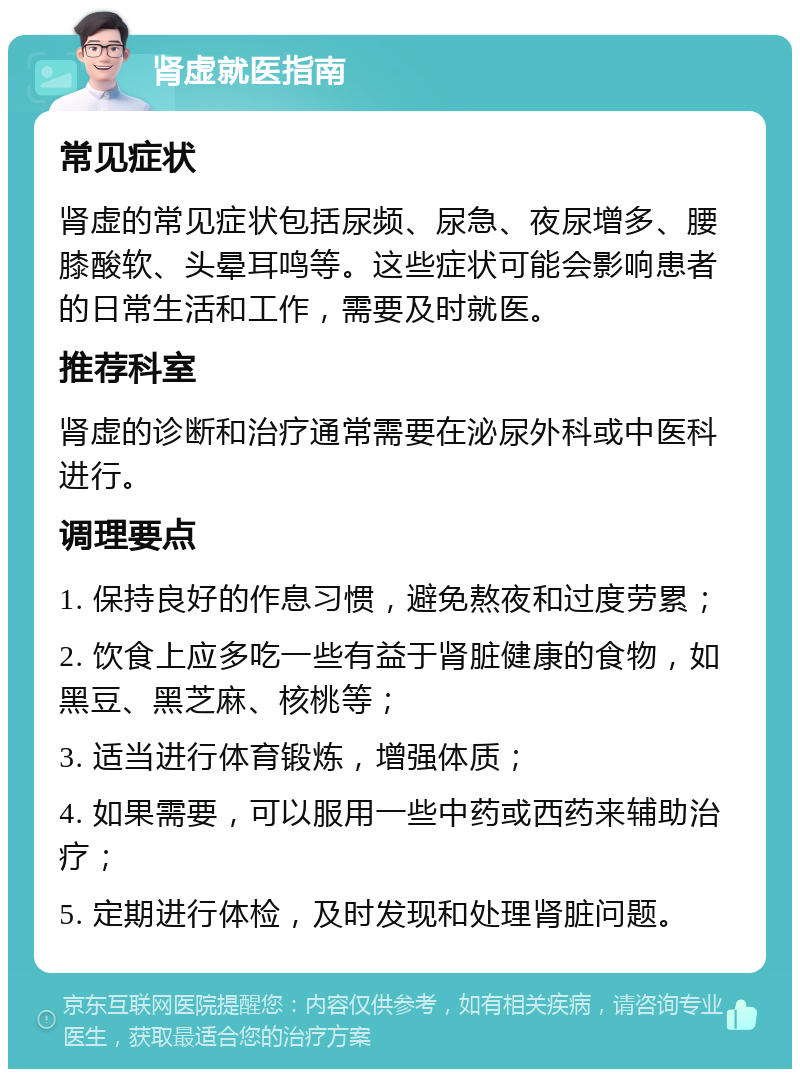 肾虚就医指南 常见症状 肾虚的常见症状包括尿频、尿急、夜尿增多、腰膝酸软、头晕耳鸣等。这些症状可能会影响患者的日常生活和工作，需要及时就医。 推荐科室 肾虚的诊断和治疗通常需要在泌尿外科或中医科进行。 调理要点 1. 保持良好的作息习惯，避免熬夜和过度劳累； 2. 饮食上应多吃一些有益于肾脏健康的食物，如黑豆、黑芝麻、核桃等； 3. 适当进行体育锻炼，增强体质； 4. 如果需要，可以服用一些中药或西药来辅助治疗； 5. 定期进行体检，及时发现和处理肾脏问题。