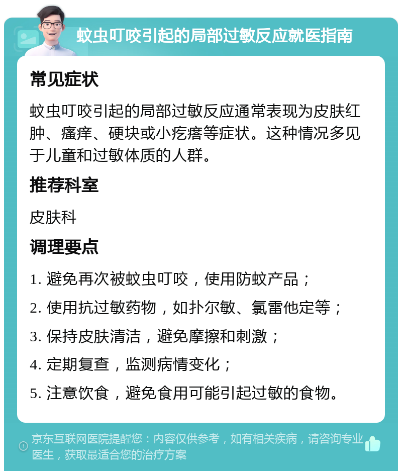 蚊虫叮咬引起的局部过敏反应就医指南 常见症状 蚊虫叮咬引起的局部过敏反应通常表现为皮肤红肿、瘙痒、硬块或小疙瘩等症状。这种情况多见于儿童和过敏体质的人群。 推荐科室 皮肤科 调理要点 1. 避免再次被蚊虫叮咬，使用防蚊产品； 2. 使用抗过敏药物，如扑尔敏、氯雷他定等； 3. 保持皮肤清洁，避免摩擦和刺激； 4. 定期复查，监测病情变化； 5. 注意饮食，避免食用可能引起过敏的食物。