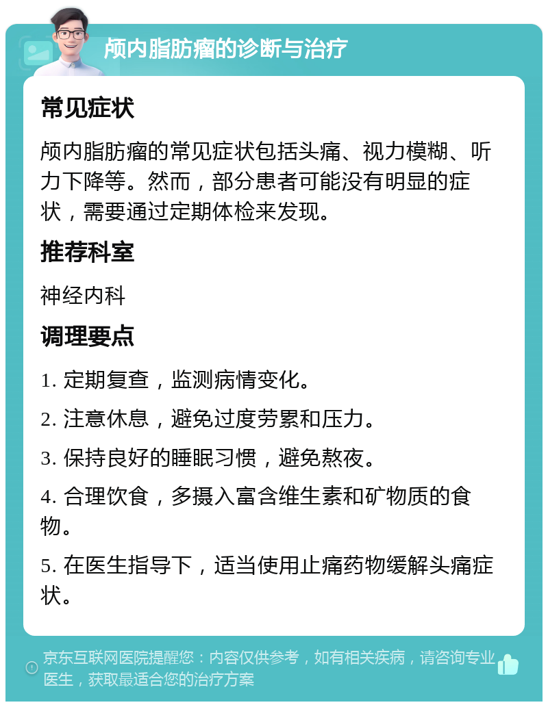 颅内脂肪瘤的诊断与治疗 常见症状 颅内脂肪瘤的常见症状包括头痛、视力模糊、听力下降等。然而，部分患者可能没有明显的症状，需要通过定期体检来发现。 推荐科室 神经内科 调理要点 1. 定期复查，监测病情变化。 2. 注意休息，避免过度劳累和压力。 3. 保持良好的睡眠习惯，避免熬夜。 4. 合理饮食，多摄入富含维生素和矿物质的食物。 5. 在医生指导下，适当使用止痛药物缓解头痛症状。