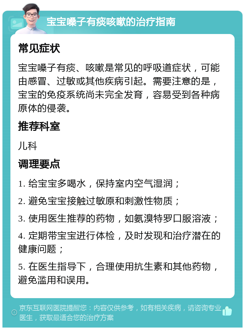 宝宝嗓子有痰咳嗽的治疗指南 常见症状 宝宝嗓子有痰、咳嗽是常见的呼吸道症状，可能由感冒、过敏或其他疾病引起。需要注意的是，宝宝的免疫系统尚未完全发育，容易受到各种病原体的侵袭。 推荐科室 儿科 调理要点 1. 给宝宝多喝水，保持室内空气湿润； 2. 避免宝宝接触过敏原和刺激性物质； 3. 使用医生推荐的药物，如氨溴特罗口服溶液； 4. 定期带宝宝进行体检，及时发现和治疗潜在的健康问题； 5. 在医生指导下，合理使用抗生素和其他药物，避免滥用和误用。