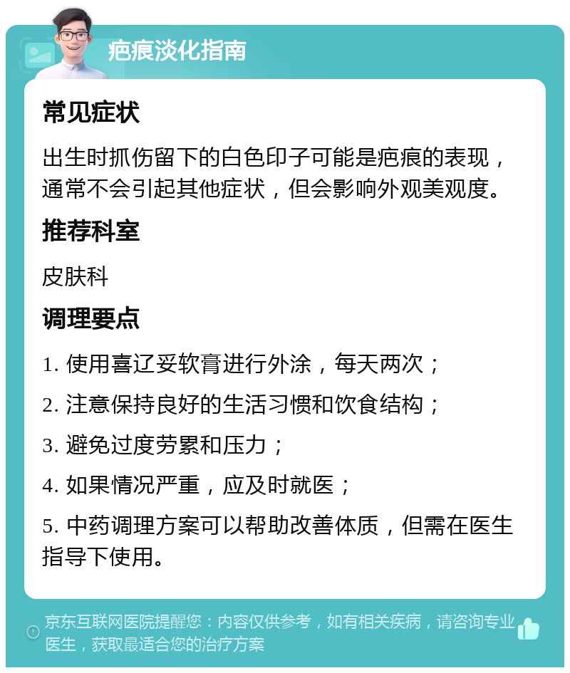 疤痕淡化指南 常见症状 出生时抓伤留下的白色印子可能是疤痕的表现，通常不会引起其他症状，但会影响外观美观度。 推荐科室 皮肤科 调理要点 1. 使用喜辽妥软膏进行外涂，每天两次； 2. 注意保持良好的生活习惯和饮食结构； 3. 避免过度劳累和压力； 4. 如果情况严重，应及时就医； 5. 中药调理方案可以帮助改善体质，但需在医生指导下使用。