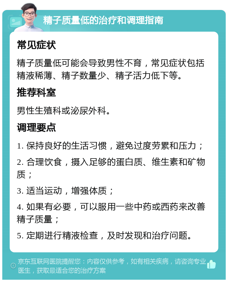 精子质量低的治疗和调理指南 常见症状 精子质量低可能会导致男性不育，常见症状包括精液稀薄、精子数量少、精子活力低下等。 推荐科室 男性生殖科或泌尿外科。 调理要点 1. 保持良好的生活习惯，避免过度劳累和压力； 2. 合理饮食，摄入足够的蛋白质、维生素和矿物质； 3. 适当运动，增强体质； 4. 如果有必要，可以服用一些中药或西药来改善精子质量； 5. 定期进行精液检查，及时发现和治疗问题。