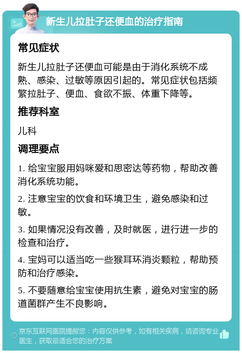 新生儿拉肚子还便血的治疗指南 常见症状 新生儿拉肚子还便血可能是由于消化系统不成熟、感染、过敏等原因引起的。常见症状包括频繁拉肚子、便血、食欲不振、体重下降等。 推荐科室 儿科 调理要点 1. 给宝宝服用妈咪爱和思密达等药物，帮助改善消化系统功能。 2. 注意宝宝的饮食和环境卫生，避免感染和过敏。 3. 如果情况没有改善，及时就医，进行进一步的检查和治疗。 4. 宝妈可以适当吃一些猴耳环消炎颗粒，帮助预防和治疗感染。 5. 不要随意给宝宝使用抗生素，避免对宝宝的肠道菌群产生不良影响。