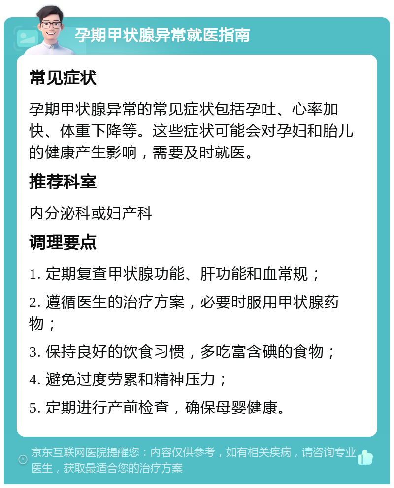 孕期甲状腺异常就医指南 常见症状 孕期甲状腺异常的常见症状包括孕吐、心率加快、体重下降等。这些症状可能会对孕妇和胎儿的健康产生影响，需要及时就医。 推荐科室 内分泌科或妇产科 调理要点 1. 定期复查甲状腺功能、肝功能和血常规； 2. 遵循医生的治疗方案，必要时服用甲状腺药物； 3. 保持良好的饮食习惯，多吃富含碘的食物； 4. 避免过度劳累和精神压力； 5. 定期进行产前检查，确保母婴健康。