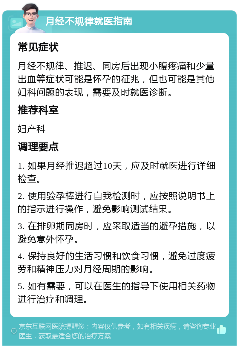 月经不规律就医指南 常见症状 月经不规律、推迟、同房后出现小腹疼痛和少量出血等症状可能是怀孕的征兆，但也可能是其他妇科问题的表现，需要及时就医诊断。 推荐科室 妇产科 调理要点 1. 如果月经推迟超过10天，应及时就医进行详细检查。 2. 使用验孕棒进行自我检测时，应按照说明书上的指示进行操作，避免影响测试结果。 3. 在排卵期同房时，应采取适当的避孕措施，以避免意外怀孕。 4. 保持良好的生活习惯和饮食习惯，避免过度疲劳和精神压力对月经周期的影响。 5. 如有需要，可以在医生的指导下使用相关药物进行治疗和调理。