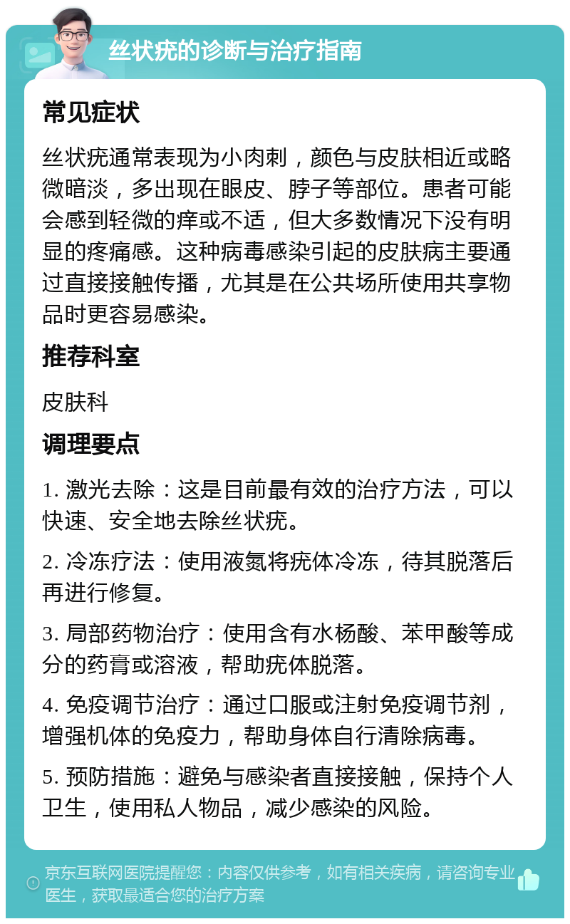 丝状疣的诊断与治疗指南 常见症状 丝状疣通常表现为小肉刺，颜色与皮肤相近或略微暗淡，多出现在眼皮、脖子等部位。患者可能会感到轻微的痒或不适，但大多数情况下没有明显的疼痛感。这种病毒感染引起的皮肤病主要通过直接接触传播，尤其是在公共场所使用共享物品时更容易感染。 推荐科室 皮肤科 调理要点 1. 激光去除：这是目前最有效的治疗方法，可以快速、安全地去除丝状疣。 2. 冷冻疗法：使用液氮将疣体冷冻，待其脱落后再进行修复。 3. 局部药物治疗：使用含有水杨酸、苯甲酸等成分的药膏或溶液，帮助疣体脱落。 4. 免疫调节治疗：通过口服或注射免疫调节剂，增强机体的免疫力，帮助身体自行清除病毒。 5. 预防措施：避免与感染者直接接触，保持个人卫生，使用私人物品，减少感染的风险。