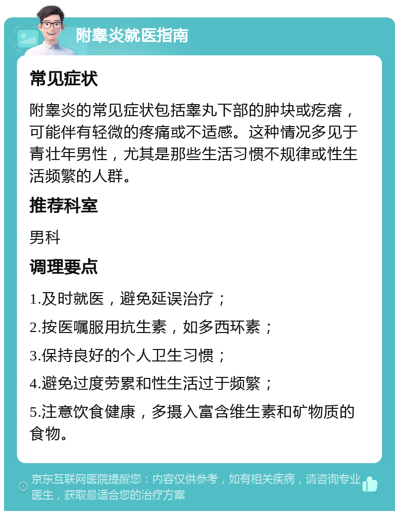 附睾炎就医指南 常见症状 附睾炎的常见症状包括睾丸下部的肿块或疙瘩，可能伴有轻微的疼痛或不适感。这种情况多见于青壮年男性，尤其是那些生活习惯不规律或性生活频繁的人群。 推荐科室 男科 调理要点 1.及时就医，避免延误治疗； 2.按医嘱服用抗生素，如多西环素； 3.保持良好的个人卫生习惯； 4.避免过度劳累和性生活过于频繁； 5.注意饮食健康，多摄入富含维生素和矿物质的食物。