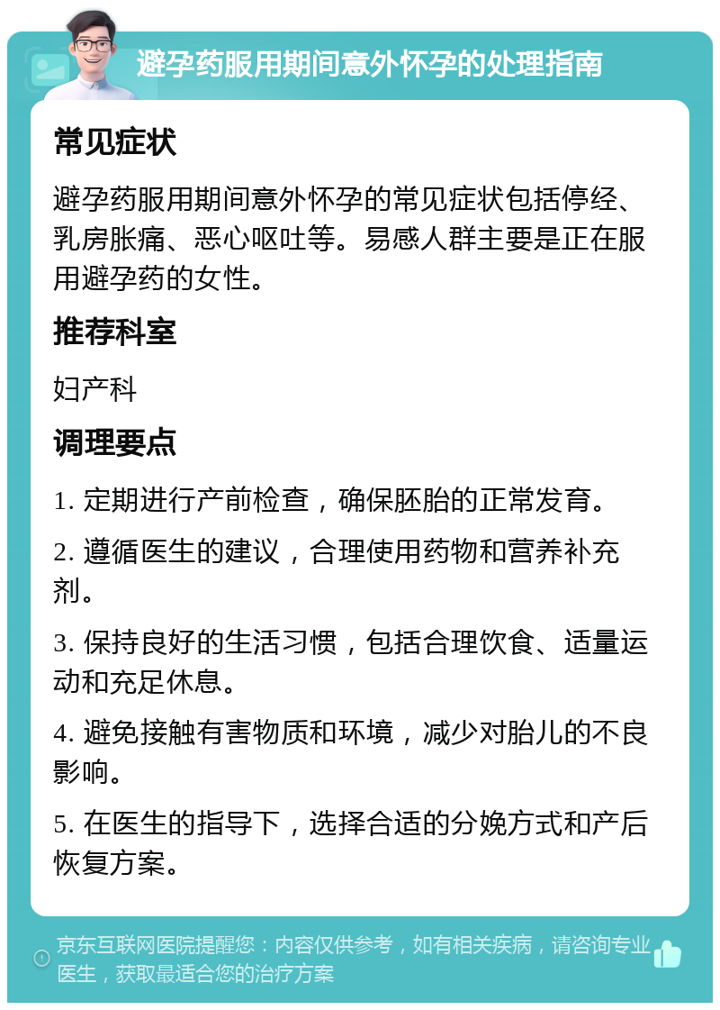 避孕药服用期间意外怀孕的处理指南 常见症状 避孕药服用期间意外怀孕的常见症状包括停经、乳房胀痛、恶心呕吐等。易感人群主要是正在服用避孕药的女性。 推荐科室 妇产科 调理要点 1. 定期进行产前检查，确保胚胎的正常发育。 2. 遵循医生的建议，合理使用药物和营养补充剂。 3. 保持良好的生活习惯，包括合理饮食、适量运动和充足休息。 4. 避免接触有害物质和环境，减少对胎儿的不良影响。 5. 在医生的指导下，选择合适的分娩方式和产后恢复方案。