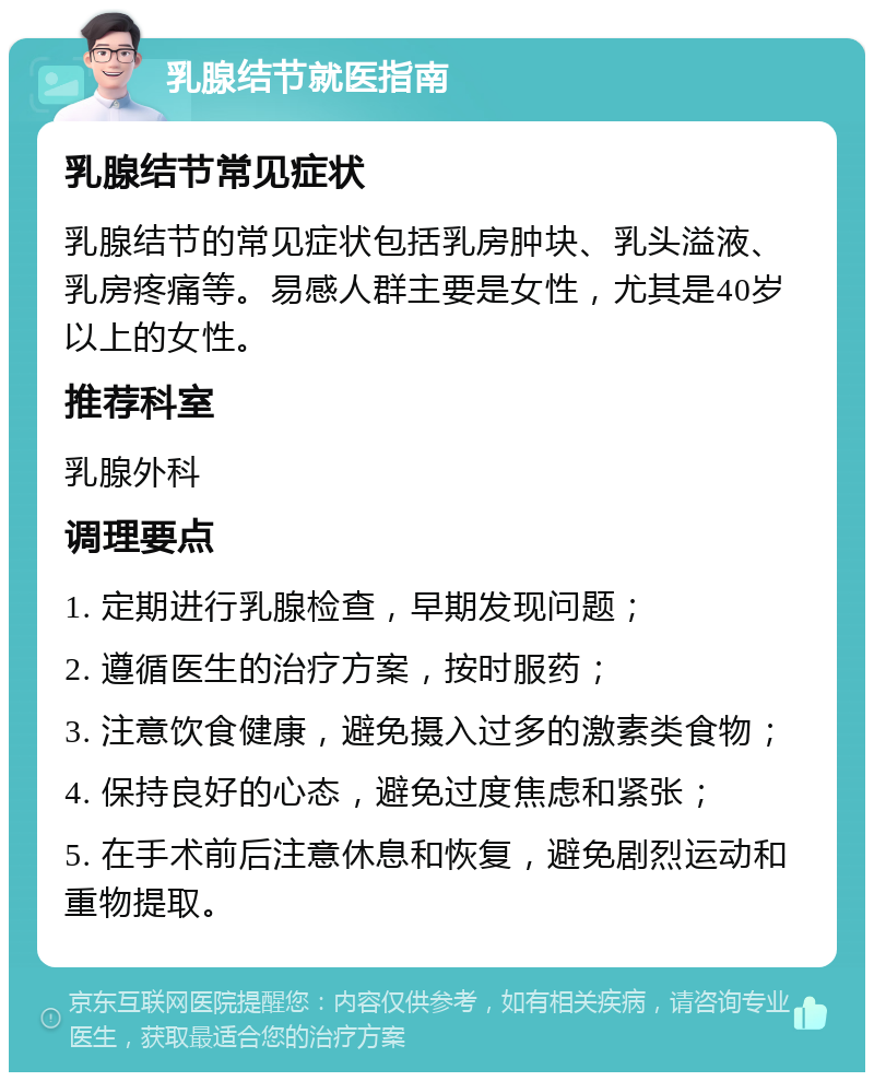 乳腺结节就医指南 乳腺结节常见症状 乳腺结节的常见症状包括乳房肿块、乳头溢液、乳房疼痛等。易感人群主要是女性，尤其是40岁以上的女性。 推荐科室 乳腺外科 调理要点 1. 定期进行乳腺检查，早期发现问题； 2. 遵循医生的治疗方案，按时服药； 3. 注意饮食健康，避免摄入过多的激素类食物； 4. 保持良好的心态，避免过度焦虑和紧张； 5. 在手术前后注意休息和恢复，避免剧烈运动和重物提取。