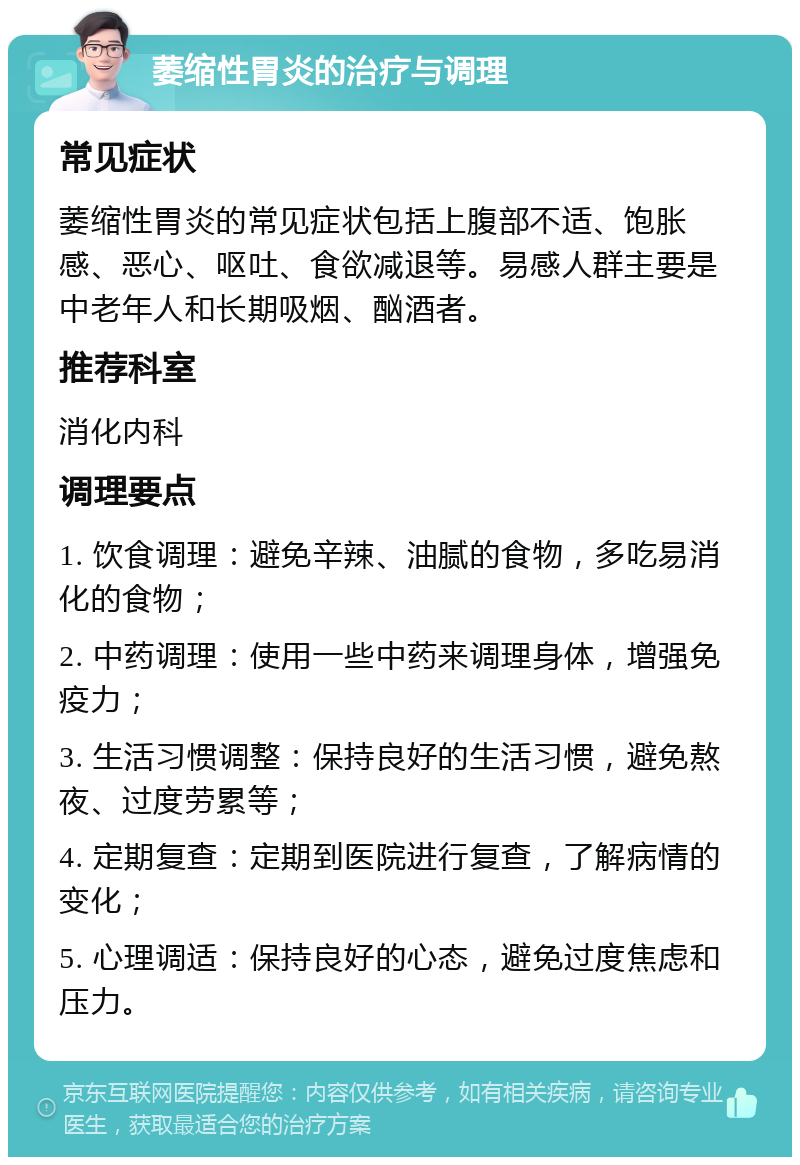 萎缩性胃炎的治疗与调理 常见症状 萎缩性胃炎的常见症状包括上腹部不适、饱胀感、恶心、呕吐、食欲减退等。易感人群主要是中老年人和长期吸烟、酗酒者。 推荐科室 消化内科 调理要点 1. 饮食调理：避免辛辣、油腻的食物，多吃易消化的食物； 2. 中药调理：使用一些中药来调理身体，增强免疫力； 3. 生活习惯调整：保持良好的生活习惯，避免熬夜、过度劳累等； 4. 定期复查：定期到医院进行复查，了解病情的变化； 5. 心理调适：保持良好的心态，避免过度焦虑和压力。