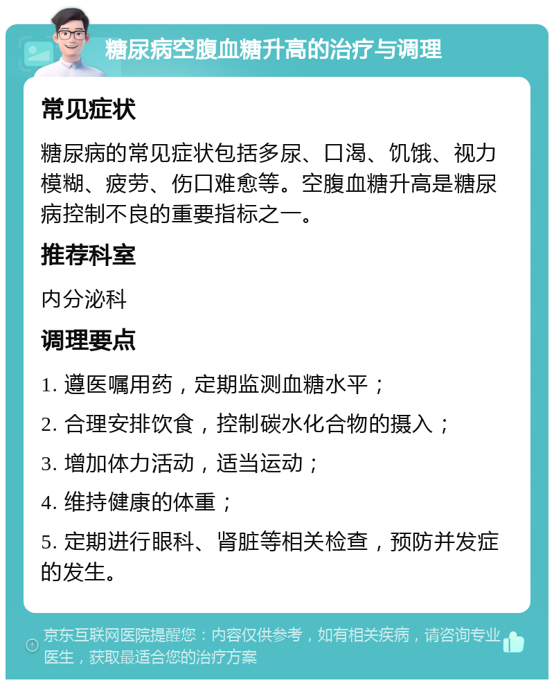 糖尿病空腹血糖升高的治疗与调理 常见症状 糖尿病的常见症状包括多尿、口渴、饥饿、视力模糊、疲劳、伤口难愈等。空腹血糖升高是糖尿病控制不良的重要指标之一。 推荐科室 内分泌科 调理要点 1. 遵医嘱用药，定期监测血糖水平； 2. 合理安排饮食，控制碳水化合物的摄入； 3. 增加体力活动，适当运动； 4. 维持健康的体重； 5. 定期进行眼科、肾脏等相关检查，预防并发症的发生。