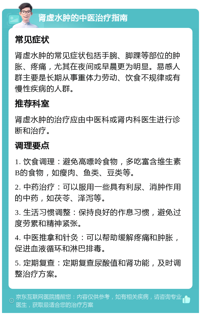 肾虚水肿的中医治疗指南 常见症状 肾虚水肿的常见症状包括手腕、脚踝等部位的肿胀、疼痛，尤其在夜间或早晨更为明显。易感人群主要是长期从事重体力劳动、饮食不规律或有慢性疾病的人群。 推荐科室 肾虚水肿的治疗应由中医科或肾内科医生进行诊断和治疗。 调理要点 1. 饮食调理：避免高嘌呤食物，多吃富含维生素B的食物，如瘦肉、鱼类、豆类等。 2. 中药治疗：可以服用一些具有利尿、消肿作用的中药，如茯苓、泽泻等。 3. 生活习惯调整：保持良好的作息习惯，避免过度劳累和精神紧张。 4. 中医推拿和针灸：可以帮助缓解疼痛和肿胀，促进血液循环和淋巴排毒。 5. 定期复查：定期复查尿酸值和肾功能，及时调整治疗方案。