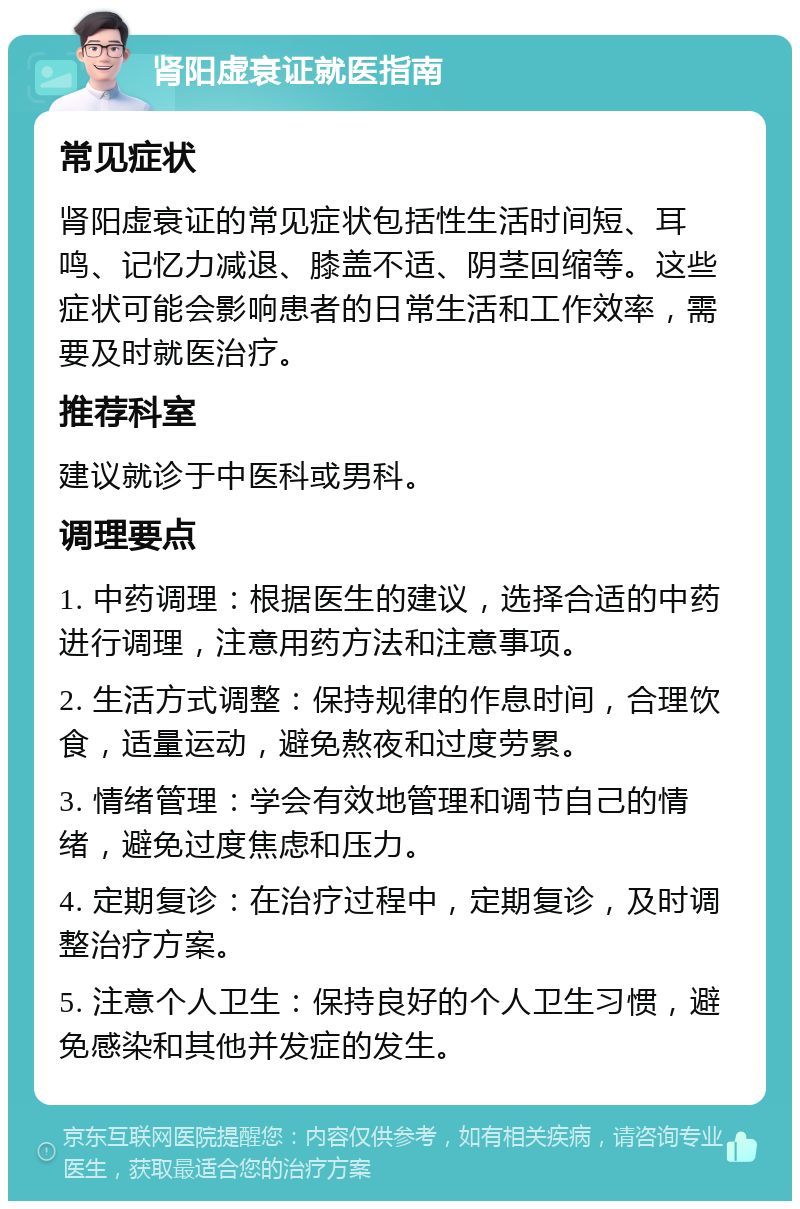 肾阳虚衰证就医指南 常见症状 肾阳虚衰证的常见症状包括性生活时间短、耳鸣、记忆力减退、膝盖不适、阴茎回缩等。这些症状可能会影响患者的日常生活和工作效率，需要及时就医治疗。 推荐科室 建议就诊于中医科或男科。 调理要点 1. 中药调理：根据医生的建议，选择合适的中药进行调理，注意用药方法和注意事项。 2. 生活方式调整：保持规律的作息时间，合理饮食，适量运动，避免熬夜和过度劳累。 3. 情绪管理：学会有效地管理和调节自己的情绪，避免过度焦虑和压力。 4. 定期复诊：在治疗过程中，定期复诊，及时调整治疗方案。 5. 注意个人卫生：保持良好的个人卫生习惯，避免感染和其他并发症的发生。