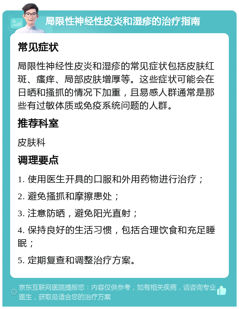 局限性神经性皮炎和湿疹的治疗指南 常见症状 局限性神经性皮炎和湿疹的常见症状包括皮肤红斑、瘙痒、局部皮肤增厚等。这些症状可能会在日晒和搔抓的情况下加重，且易感人群通常是那些有过敏体质或免疫系统问题的人群。 推荐科室 皮肤科 调理要点 1. 使用医生开具的口服和外用药物进行治疗； 2. 避免搔抓和摩擦患处； 3. 注意防晒，避免阳光直射； 4. 保持良好的生活习惯，包括合理饮食和充足睡眠； 5. 定期复查和调整治疗方案。