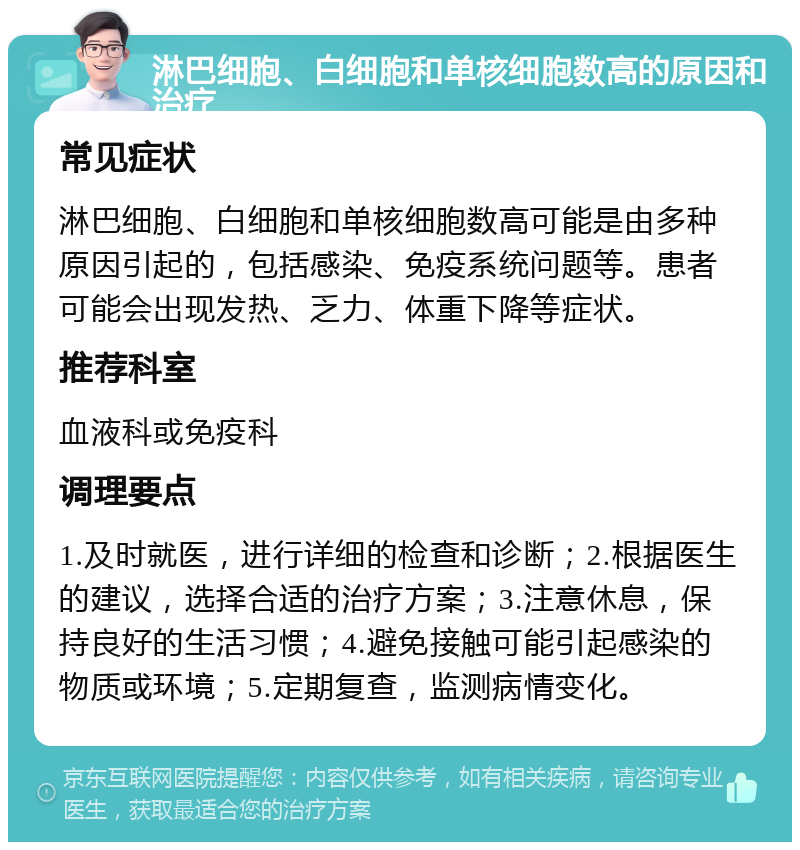 淋巴细胞、白细胞和单核细胞数高的原因和治疗 常见症状 淋巴细胞、白细胞和单核细胞数高可能是由多种原因引起的，包括感染、免疫系统问题等。患者可能会出现发热、乏力、体重下降等症状。 推荐科室 血液科或免疫科 调理要点 1.及时就医，进行详细的检查和诊断；2.根据医生的建议，选择合适的治疗方案；3.注意休息，保持良好的生活习惯；4.避免接触可能引起感染的物质或环境；5.定期复查，监测病情变化。