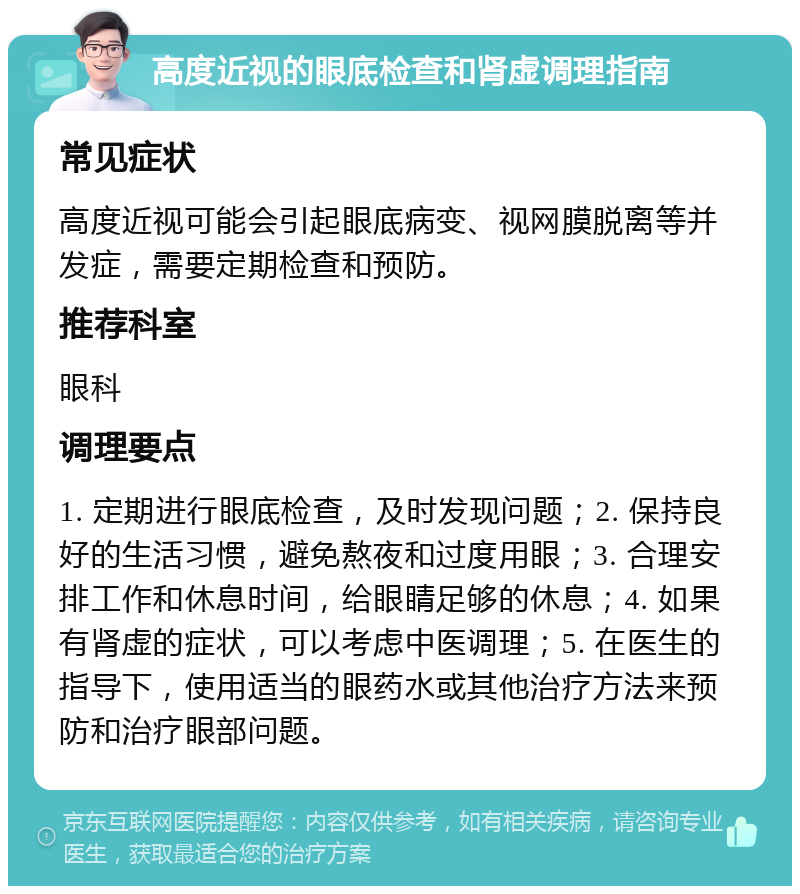 高度近视的眼底检查和肾虚调理指南 常见症状 高度近视可能会引起眼底病变、视网膜脱离等并发症，需要定期检查和预防。 推荐科室 眼科 调理要点 1. 定期进行眼底检查，及时发现问题；2. 保持良好的生活习惯，避免熬夜和过度用眼；3. 合理安排工作和休息时间，给眼睛足够的休息；4. 如果有肾虚的症状，可以考虑中医调理；5. 在医生的指导下，使用适当的眼药水或其他治疗方法来预防和治疗眼部问题。